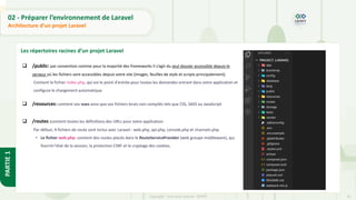 32
Copyright - Tout droit réservé - OFPPT
PARTIE
1
02 - Préparer l’environnement de Laravel
Architecture d’un projet Laravel
Les répertoires racines d’un projet Laravel
❑ /public: par convention comme pour la majorité des frameworks il s’agit du seul dossier accessible depuis le
serveur où les fichiers sont accessibles depuis votre site (images, feuilles de style et scripts principalement).
Contient le fichier index.php, qui est le point d'entrée pour toutes les demandes entrant dans votre application et
configure le chargement automatique.
❑ /resources: contient vos vues ainsi que vos fichiers bruts non compilés tels que CSS, SASS ou JavaScript
❑ /routes :contient toutes les définitions des URLs pour votre application.
Par défaut, 4 fichiers de route sont inclus avec Laravel : web.php, api.php, console.php et channels.php.
• Le fichier web.php: contient des routes placés dans le RouteServiceProvider (web groupe middleware), qui
fournit l'état de la session, la protection CSRF et le cryptage des cookies.
 