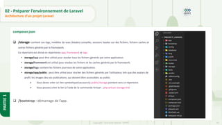 33
Copyright - Tout droit réservé - OFPPT
PARTIE
1
02 - Préparer l’environnement de Laravel
Architecture d’un projet Laravel
composer.json
❑ /storage: contient vos logs, modèles de vues (blades) compilés, sessions basées sur des fichiers, fichiers caches et
autres fichiers générés par le framework.
Ce répertoire est divisé en répertoires app, framework et logs.
• storage/app peut être utilisé pour stocker tous les fichiers générés par votre application.
• storage/framework est utilisé pour stocker les fichiers et les caches générés par le framework.
• storage/logs contient les fichiers journaux de votre application.
• storage/app/public: peut être utilisé pour stocker des fichiers générés par l'utilisateur, tels que des avatars de
profil, les images des vos publications, qui doivent être accessibles au public.
➢ Vous devez créer un lien symbolique(raccourcis) public/storage pointant vers ce répertoire.
➢ Vous pouvez créer le lien à l'aide de la commande Artisan : php artisan storage:link
❑ /bootstrap : démarrage de l’app.
 