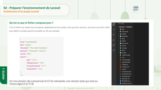 35
Copyright - Tout droit réservé - OFPPT
PARTIE
1
02 - Préparer l’environnement de Laravel
Architecture d’un projet Laravel
Qu'est ce que le fichier composer.json ?
C'est le fichier qui stocke tous les paquets (dépendances) d'un projet, ainsi que leurs versions, mais peut aussi être utilisé
pour définir un projet quand il est publié sur Git, par exemple.
{
"name": "laravel/laravel",
"type": "project",
"description": "The Laravel Framework.",
"keywords": [ "framework", "laravel" ],
"license": "MIT",
"require": {
"php": "^7.1.3",
"fideloper/proxy": "^4.0",
"laravel/framework": "5.7.*",
"laravel/tinker": "^1.0«
},
[....]
(ici ma version de Laravel est la 5.7 et nécessite une version php qui soit au
moins égal à la 7.1.3)
 