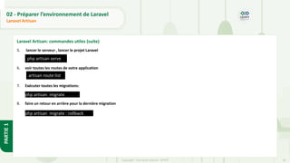 38
Copyright - Tout droit réservé - OFPPT
PARTIE
1
02 - Préparer l’environnement de Laravel
Laravel Artisan
Laravel Artisan: commandes utiles (suite)
5. lancer le serveur , lancer le projet Laravel
6. voir toutes les routes de votre application
7. Exécuter toutes les migrations:
8. faire un retour en arrière pour la dernière migration
artisan route:list
php artisan migrate
php artisan serve
php artisan migrate : rollback
 