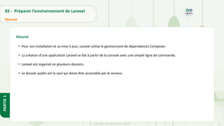 42
Copyright - Tout droit réservé - OFPPT
PARTIE
1
02 - Préparer l’environnement de Laravel
Résumé
Résumé
• Pour son installation et sa mise à jour, Laravel utilise le gestionnaire de dépendances Composer.
• La création d’une application Laravel se fait à partir de la console avec une simple ligne de commande.
• Laravel est organisé en plusieurs dossiers.
• Le dossier public est le seul qui doive être accessible par le serveur.
 
