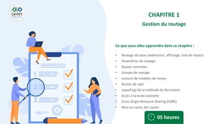 Ce que vous allez apprendre dans ce chapitre :
• Routage de base (redirection, affichage, liste de routes)
• Paramètres de routage
• Routes nommées
• Groupe de routage
• Liaisons de modèles de routes
• Routes de repli
• (spoofing) de la méthode du formulaire
• Accès à la route courante
• Cross Origin Resource Sharing (CORS)
• Mise en cache des routes
05 heures
CHAPITRE 1
Gestion du routage
 