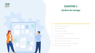 CHAPITRE 1
Gestion du routage
1. Routage de base (redirection, affichage, liste de routes)
2. Paramètres de routage
3. Routes nommées
4. Groupe de routage
5. Liaisons de modèles de routes
6. Routes de repli
7. (spoofing) de la méthode du formulaire
8. Accès à la route courante
9. Cross Origin Resource Sharing (CORS)
10. Mise en cache des routes
 