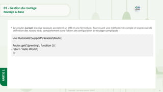 46
Copyright - Tout droit réservé - OFPPT
PARTIE
1
01 - Gestion du routage
Routage de base
• Les routes Laravel les plus basiques acceptent un URI et une fermeture, fournissant une méthode très simple et expressive de
définition des routes et du comportement sans fichiers de configuration de routage compliqués :
• Un itinéraire pour une post-demande qui fait simplement écho aux variables post:
use IlluminateSupportFacadesRoute;
Route::get('/greeting', function () {
return 'Hello World';
});
 