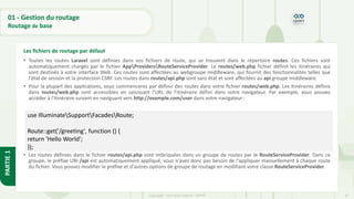 47
Copyright - Tout droit réservé - OFPPT
PARTIE
1
01 - Gestion du routage
Routage de base
• Toutes les routes Laravel sont définies dans vos fichiers de route, qui se trouvent dans le répertoire routes. Ces fichiers sont
automatiquement chargés par le fichier AppProvidersRouteServiceProvider. Le routes/web.php fichier définit les itinéraires qui
sont destinés à votre interface Web. Ces routes sont affectées au webgroupe middleware, qui fournit des fonctionnalités telles que
l'état de session et la protection CSRF. Les routes dans routes/api.php sont sans état et sont affectées au api groupe middleware.
• Pour la plupart des applications, vous commencerez par définir des routes dans votre fichier routes/web.php. Les itinéraires définis
dans routes/web.php sont accessibles en saisissant l'URL de l'itinéraire défini dans votre navigateur. Par exemple, vous pouvez
accéder à l'itinéraire suivant en naviguant vers http://example.com/user dans votre navigateur :
• Les routes définies dans le fichier routes/api.php sont imbriquées dans un groupe de routes par le RouteServiceProvider. Dans ce
groupe, le préfixe URI /api est automatiquement appliqué, vous n'avez donc pas besoin de l'appliquer manuellement à chaque route
du fichier. Vous pouvez modifier le préfixe et d'autres options de groupe de routage en modifiant votre classe RouteServiceProvider.
Les fichiers de routage par défaut
use IlluminateSupportFacadesRoute;
Route::get('/greeting', function () {
return 'Hello World';
});
 