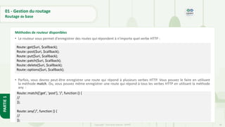 48
Copyright - Tout droit réservé - OFPPT
PARTIE
1
01 - Gestion du routage
Routage de base
• Le routeur vous permet d'enregistrer des routes qui répondent à n'importe quel verbe HTTP :
• Parfois, vous devrez peut-être enregistrer une route qui répond à plusieurs verbes HTTP. Vous pouvez le faire en utilisant
la méthode match. Ou, vous pouvez même enregistrer une route qui répond à tous les verbes HTTP en utilisant la méthode
any :
Méthodes de routeur disponibles
Route::get($uri, $callback);
Route::post($uri, $callback);
Route::put($uri, $callback);
Route::patch($uri, $callback);
Route::delete($uri, $callback);
Route::options($uri, $callback);
Route::match(['get', 'post'], '/', function () {
//
});
Route::any('/', function () {
//
});
 