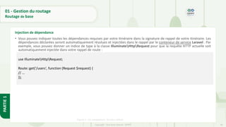 49
Copyright - Tout droit réservé - OFPPT
PARTIE
1
01 - Gestion du routage
Routage de base
• Vous pouvez indiquer toutes les dépendances requises par votre itinéraire dans la signature de rappel de votre itinéraire. Les
dépendances déclarées seront automatiquement résolues et injectées dans le rappel par le conteneur de service Laravel . Par
exemple, vous pouvez donner un indice de type à la classe IlluminateHttpRequest pour que la requête HTTP actuelle soit
automatiquement injectée dans votre rappel de route :
Figure 1 : les navigateurs les plus utilisés
Injection de dépendance
use IlluminateHttpRequest;
Route::get('/users', function (Request $request) {
// ...
});
 