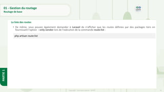 53
Copyright - Tout droit réservé - OFPPT
PARTIE
1
01 - Gestion du routage
Routage de base
La liste des routes
• De même, vous pouvez également demander à Laravel de n'afficher que les routes définies par des packages tiers en
fournissant l'option --only-vendor lors de l'exécution de la commande route:list :
php artisan route:list
 