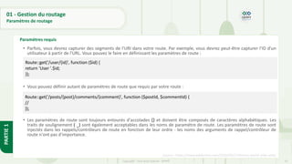 55
Copyright - Tout droit réservé - OFPPT
PARTIE
1
01 - Gestion du routage
Paramètres de routage
Source : https://www.wddonline.com/2016/09/27/history-world-wide-web/
Paramètres requis
• Parfois, vous devrez capturer des segments de l'URI dans votre route. Par exemple, vous devrez peut-être capturer l'ID d'un
utilisateur à partir de l'URL. Vous pouvez le faire en définissant les paramètres de route :
• Vous pouvez définir autant de paramètres de route que requis par votre route :
• Les paramètres de route sont toujours entourés d'accolades {} et doivent être composés de caractères alphabétiques. Les
traits de soulignement ( _) sont également acceptables dans les noms de paramètre de route. Les paramètres de route sont
injectés dans les rappels/contrôleurs de route en fonction de leur ordre - les noms des arguments de rappel/contrôleur de
route n'ont pas d'importance.
Route::get('/user/{id}', function ($id) {
return 'User '.$id;
});
Route::get('/posts/{post}/comments/{comment}', function ($postId, $commentId) {
//
});
 
