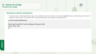 56
Copyright - Tout droit réservé - OFPPT
PARTIE
1
01 - Gestion du routage
Paramètres de routage
Paramètres et injection de dépendance
• Si votre route a des dépendances que vous aimeriez que le conteneur de service Laravel injecte automatiquement dans le
rappel de votre route, vous devez lister vos paramètres de route après vos dépendances.
•
use IlluminateHttpRequest;
Route::get('/user/{id}', function (Request $request, $id) {
return 'User '.$id;
});
 