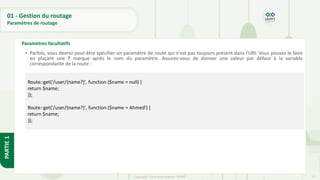 57
Copyright - Tout droit réservé - OFPPT
PARTIE
1
01 - Gestion du routage
Paramètres de routage
Paramètres facultatifs
• Parfois, vous devrez peut-être spécifier un paramètre de route qui n'est pas toujours présent dans l'URI. Vous pouvez le faire
en plaçant une ? marque après le nom du paramètre. Assurez-vous de donner une valeur par défaut à la variable
correspondante de la route :
•
Route::get('/user/{name?}', function ($name = null) {
return $name;
});
Route::get('/user/{name?}', function ($name = Ahmed') {
return $name;
});
 