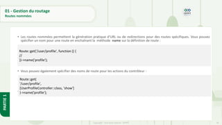 59
Copyright - Tout droit réservé - OFPPT
PARTIE
1
01 - Gestion du routage
Routes nommées
• Les routes nommées permettent la génération pratique d'URL ou de redirections pour des routes spécifiques. Vous pouvez
spécifier un nom pour une route en enchaînant la méthode name sur la définition de route :
• Vous pouvez également spécifier des noms de route pour les actions du contrôleur :
•
Route::get('/user/profile', function () {
//
})->name('profile');
Route::get(
'/user/profile',
[UserProfileController::class, 'show']
)->name('profile');
 