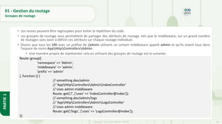 63
Copyright - Tout droit réservé - OFPPT
PARTIE
1
01 - Gestion du routage
Groupes de routage
• Les routes peuvent être regroupées pour éviter la répétition du code.
• Les groupes de routage vous permettent de partager des attributs de routage, tels que le middleware, sur un grand nombre
de routages sans avoir à définir ces attributs sur chaque routage individuel.
• Disons que tous les URI avec un préfixe de /admin utilisent un certain middleware appelé admin et qu'ils vivent tous dans
l'espace de noms AppHttpControllersAdmin .
• Une manière propre de représenter cela en utilisant des groupes de routage est la suivante:
•
Route::group([
'namespace' => 'Admin',
'middleware' => 'admin',
'prefix' => 'admin'
], function () {
// something.dev/admin
// 'AppHttpControllersAdminIndexController‘
// Uses admin middleware
Route::get('/', ['uses' => 'IndexController@index']);
// something.dev/admin/logs
// 'AppHttpControllersAdminLogsController'
// Uses admin middleware
Route::get('/logs', ['uses' => 'LogsController@index']);
});
 