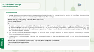 65
Copyright - Tout droit réservé - OFPPT
PARTIE
1
01 - Gestion du routage
Liaison modèle de route
Liaison Implicite
• Laravel résout automatiquement les modèles Eloquent définis dans les itinéraires ou les actions de contrôleur dont les noms
de variable correspondent à un nom de segment de route. Par exemple:
• Dans cet exemple, comme la variable utilisateur éloquent $ définie sur la route correspond au segment {utilisateur} dans l'URI
de la route, Laravel injectera automatiquement l'instance de modèle dont l'ID correspond à la valeur correspondante de l'URI
de la demande. Si une instance de modèle correspondante n'est pas trouvée dans la base de données, une réponse HTTP 404
sera automatiquement générée.
• Si le nom de la table du modèle est composé de plusieurs mots, pour que la liaison de modèle implicite fonctionne, la variable
d'entrée doit être en minuscules;
• Par exemple, si l'utilisateur peut effectuer une action quelconque et que nous voulons accéder à cette action, l'itinéraire sera
le suivant:
Route::get('api/users/{user}', function (AppUser $user) {
return $user->email;
});
Route::get('api/useractions/{useraction}', function (AppUserAction $useraction) {
return $useraction->description;
});
 