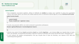 66
Copyright - Tout droit réservé - OFPPT
PARTIE
1
01 - Gestion du routage
Liaison modèle de route
Liaison Explicite
• Pour enregistrer une liaison explicite, utilisez la méthode du modèle du routeur pour spécifier la classe d'un paramètre
donné. Vous devez définir vos liaisons de modèle explicites dans la méthode de démarrage de la classe RouteServiceProvider
• Ensuite, nous pouvons définir une route contenant le paramètre {utilisateur}.
• Comme nous avons lié tous {user} paramètres {user} au modèle AppUser , une instance User sera injectée dans la route.
Ainsi, par exemple, une demande de profile/1 injectera l'instance d'utilisateur de la base de données dont l' identifiant est 1 .
• Si une instance de modèle correspondante n'est pas trouvée dans la base de données, une réponse HTTP 404 sera
automatiquement générée
$router->get('profile/{user}', function(AppUser $user) {
});
public function boot()
{
parent::boot();
Route::model('user', AppUser::class);
}
 