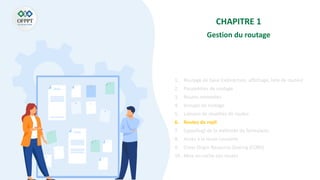 CHAPITRE 1
Gestion du routage
1. Routage de base (redirection, affichage, liste de routes)
2. Paramètres de routage
3. Routes nommées
4. Groupe de routage
5. Liaisons de modèles de routes
6. Routes de repli
7. (spoofing) de la méthode du formulaire
8. Accès à la route courante
9. Cross Origin Resource Sharing (CORS)
10. Mise en cache des routes
 