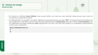 68
Copyright - Tout droit réservé - OFPPT
PARTIE
1
01 - Gestion du routage
Routes de repli
• En utilisant la méthode Route::fallback, vous pouvez définir une route qui sera exécutée lorsqu'aucune autre route ne
correspond à la demande entrante.
• En règle générale, les requêtes non gérées afficheront automatiquement une page "404" via le gestionnaire d'exceptions de
votre application. Cependant, comme vous définissez généralement la fallbackroute dans votre fichier routes/web.php, tous
les middleware du groupe middleware web s'appliqueront à la route. Vous êtes libre d'ajouter un middleware supplémentaire
à cette route si nécessaire :
Route::fallback(function () {
//
});
 