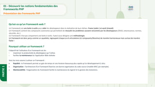 7
Copyright - Tout droit réservé - OFPPT
PARTIE
1
01 - Découvrir les notions fondamentales des
Frameworks PHP
Présentation des Frameworks PHP
Qu’est-ce qu’un Framework web ?
Un Framework est une boite à outils pour aider les développeurs dans la réalisation de leurs tâches. Frame (cadre ) et work (travail).
Un Framework contient des composants autonomes qui permettent de résoudre les problèmes souvent rencontrés par les développeurs (CRUD, arborescence, normes,
sécurités, etc.).
Un Framework n’est pas uniquement une boite à outils. Il peut aussi désigner une méthodologie.
Un framework est donc perçu comme un squelette, regroupant chaque os et articulations (ici composants/librairies) de manière harmonieuse mais surtout de manière
fiable !
Pourquoi utiliser un framework ?
L’objectif de l’utilisation d’un Framework est de :
- maximiser la productivité du développeur qui l’utilise.
- faciliter la maintenance du l’application Web réalisée.
Voici les trois raisons à utiliser un Framework :
• Rapidité : le Framework permet un gain de temps et une livraison beaucoup plus rapide qu’un développement à zéro.
• Organisation : l’architecture d’un Framework favorise une bonne organisation du code source (modèle MVC par exemple).
• Maintenabilité : l’organisation du Framework facilite la maintenance du logiciel et la gestion des évolutions.
 