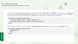 70
Copyright - Tout droit réservé - OFPPT
PARTIE
1
01 - Gestion du routage
Usurpation (spoofing) de la méthode du formulaire
• Les formulaires HTML ne prennent pas en charge les actions PUT, PATCH ou DELETE. Ainsi, lors de la définition de
routes appelées PUT, PATCH ou DELETE à partir d'un formulaire HTML, vous devrez ajouter un champ masqué _method au
formulaire. La valeur envoyée avec le champ _method sera utilisée comme méthode de requête HTTP :
• Pour plus de commodité, vous pouvez utiliser la directive Blade @method pour générer le champ _method de saisie :
<form action="/example" method="POST">
<input type="hidden" name="_method" value="PUT">
<input type="hidden" name="_token" value="{{ csrf_token() }}">
</form>
<form action="/example" method="POST">
@method('PUT')
@csrf
</form>
 