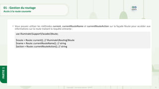 72
Copyright - Tout droit réservé - OFPPT
PARTIE
1
01 - Gestion du routage
Accès à la route courante
• Vous pouvez utiliser les méthodes current, currentRouteName et currentRouteAction sur la façade Route pour accéder aux
informations sur la route traitant la requête entrante :
use IlluminateSupportFacadesRoute;
$route = Route::current(); // IlluminateRoutingRoute
$name = Route::currentRouteName(); // string
$action = Route::currentRouteAction(); // string
 
