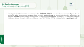 74
Copyright - Tout droit réservé - OFPPT
PARTIE
1
01 - Gestion du routage
Partage des ressources d'origine croisée (CORS)
• Laravel peut répondre automatiquement aux requêtes HTTP CORS OPTIONS avec des valeurs que vous configurez. Tous les
paramètres CORS peuvent être configurés dans le fichier config/cors.php de configuration de votre application. Les
requêtes OPTIONS seront automatiquement traitées par le middleware HandleCors qui est inclus par défaut dans votre pile
middleware globale. Votre pile middleware globale se trouve dans le noyau HTTP de votre application ( AppHttpKernel).
 