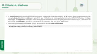 79
Copyright - Tout droit réservé - OFPPT
PARTIE
1
02 - Utilisation des Middleware
Définition
• Le middleware fournit un mécanisme pratique pour inspecter et filtrer les requêtes HTTP entrant dans votre application. Par
exemple, Laravel inclut un middleware qui vérifie que l'utilisateur de votre application est authentifié. Si l'utilisateur n'est pas
authentifié, le middleware redirigera l'utilisateur vers l'écran de connexion de votre application. Cependant, si l'utilisateur est
authentifié, le middleware permettra à la demande de continuer plus loin dans l'application.
• Pour créer un nouveau middleware, utilisez la commande Artisan make:middleware :
[5] https://code.visualstudio.com/
php artisan make:middleware EnsureTokenIsValid
 