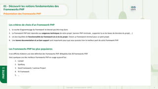 8
Copyright - Tout droit réservé - OFPPT
PARTIE
1
01 - Découvrir les notions fondamentales des
Frameworks PHP
Présentation des Frameworks PHP
Les critères de choix d’un Framework PHP
1. la courbe d’apprentissage du framework ne devrait pas être trop dure.
2. Le framework PHP doit répondre aux exigences techniques de votre projet. (version PHP minimale , supporter la ou les bases de données du projet, …)
3. Un bon équilibre de fonctionnalités du framework vis-à-vis du projet. Choisir un framework minimal pour un petit projet.
4. Une bonne documentation et un bon support sont importants pour que vous puissiez tirer le meilleur parti de votre framework PHP.
Les Frameworks PHP les plus populaires
Il est difficile d’obtenir une liste définitive des frameworks PHP. Wikipédia liste 40 frameworks PHP.
Voici quelques-uns des meilleurs frameworks PHP en usage aujourd’hui :
1. Laravel
2. Symfony
3. Zend Framework / Laminas Project
4. Yii Framework
5. …
 