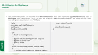 80
Copyright - Tout droit réservé - OFPPT
PARTIE
1
02 - Utilisation des Middleware
Définition
• Cette commande placera une nouvelle classe EnsureTokenIsValid dans votre répertoire app/Http/Middleware. Dans ce
middleware, nous n'autoriserons l'accès à la route que si l'entrée token fournie correspond à une valeur spécifiée. Sinon,
nous redirigerons les utilisateurs vers l'URI home :
[5] https://code.visualstudio.com/
<?php
namespace AppHttpMiddleware;
use Closure;
class EnsureTokenIsValid
{
/**
* Handle an incoming request.
*
* @param IlluminateHttpRequest $request
* @param Closure $next
* @return mixed
*/
public function handle($request, Closure $next)
{
if ($request->input('token') !== 'my-secret-token') {
return redirect('home');
}
return $next($request);
}
}
 