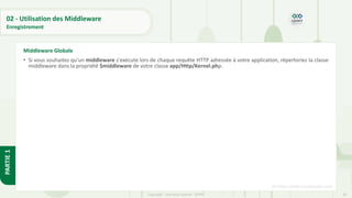 83
Copyright - Tout droit réservé - OFPPT
PARTIE
1
02 - Utilisation des Middleware
Enregistrement
• Si vous souhaitez qu'un middleware s'exécute lors de chaque requête HTTP adressée à votre application, répertoriez la classe
middleware dans la propriété $middleware de votre classe app/Http/Kernel.php.
[5] https://code.visualstudio.com/
Middleware Globale
 