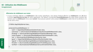 84
Copyright - Tout droit réservé - OFPPT
PARTIE
1
02 - Utilisation des Middleware
Enregistrement
• Si vous souhaitez affecter un middleware à des routes spécifiques, vous devez d'abord affecter au middleware une clé dans
le fichier app/Http/Kernel.php de votre application. Par défaut, la propriété $routeMiddleware de cette classe contient des
entrées pour le middleware inclus avec Laravel. Vous pouvez ajouter votre propre middleware à cette liste et lui attribuer une
clé de votre choix :
[5] https://code.visualstudio.com/
Affectation de middleware aux routes
// Within AppHttpKernel class...
protected $routeMiddleware = [
'auth' => AppHttpMiddlewareAuthenticate::class,
'auth.basic' => IlluminateAuthMiddlewareAuthenticateWithBasicAuth::class,
'bindings' => IlluminateRoutingMiddlewareSubstituteBindings::class,
'cache.headers' => IlluminateHttpMiddlewareSetCacheHeaders::class,
'can' => IlluminateAuthMiddlewareAuthorize::class,
'guest' => AppHttpMiddlewareRedirectIfAuthenticated::class,
'signed' => IlluminateRoutingMiddlewareValidateSignature::class,
'throttle' => IlluminateRoutingMiddlewareThrottleRequests::class,
'verified' => IlluminateAuthMiddlewareEnsureEmailIsVerified::class,
];
 