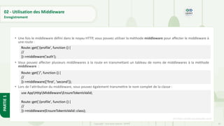 85
Copyright - Tout droit réservé - OFPPT
PARTIE
1
02 - Utilisation des Middleware
Enregistrement
• Une fois le middleware défini dans le noyau HTTP, vous pouvez utiliser la méthode middleware pour affecter le middleware à
une route :
• Vous pouvez affecter plusieurs middlewares à la route en transmettant un tableau de noms de middlewares à la méthode
middleware :
• Lors de l'attribution du middleware, vous pouvez également transmettre le nom complet de la classe :
[5] https://code.visualstudio.com/
Route::get('/profile', function () {
//
})->middleware('auth');
Route::get('/', function () {
//
})->middleware(['first', 'second']);
use AppHttpMiddlewareEnsureTokenIsValid;
Route::get('/profile', function () {
//
})->middleware(EnsureTokenIsValid::class);
 
