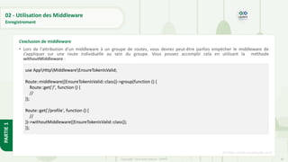 86
Copyright - Tout droit réservé - OFPPT
PARTIE
1
02 - Utilisation des Middleware
Enregistrement
• Lors de l'attribution d'un middleware à un groupe de routes, vous devrez peut-être parfois empêcher le middleware de
s’appliquer sur une route individuelle au sein du groupe. Vous pouvez accomplir cela en utilisant la méthode
withoutMiddleware :
[5] https://code.visualstudio.com/
L’exclusion de middleware
use AppHttpMiddlewareEnsureTokenIsValid;
Route::middleware([EnsureTokenIsValid::class])->group(function () {
Route::get('/', function () {
//
});
Route::get('/profile', function () {
//
})->withoutMiddleware([EnsureTokenIsValid::class]);
});
 