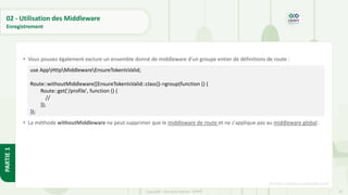 87
Copyright - Tout droit réservé - OFPPT
PARTIE
1
02 - Utilisation des Middleware
Enregistrement
• Vous pouvez également exclure un ensemble donné de middleware d'un groupe entier de définitions de route :
• La méthode withoutMiddleware ne peut supprimer que le middleware de route et ne s'applique pas au middleware global .
[5] https://code.visualstudio.com/
use AppHttpMiddlewareEnsureTokenIsValid;
Route::withoutMiddleware([EnsureTokenIsValid::class])->group(function () {
Route::get('/profile', function () {
//
});
});
 