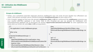 88
Copyright - Tout droit réservé - OFPPT
PARTIE
1
02 - Utilisation des Middleware
Enregistrement
• Parfois, vous souhaiterez peut-être regrouper plusieurs middlewares sous une seule clé pour faciliter leur affectation aux
routes. Vous pouvez accomplir cela en utilisant la propriété $middlewareGroups de votre noyau HTTP.
• Prêt à l'emploi, Laravel est livré avec des groupes middlewares Web et API qui contiennent des middlewares communs que
vous voudrez peut-être appliquer à vos routes Web et API. N'oubliez pas que ces groupes de middleware sont
automatiquement appliqués par le fournisseur de services AppProvidersRouteServiceProvider de votre application aux
routes dans vos fichiers de route Web et API correspondants :
[5] https://code.visualstudio.com/
Groupes de middleware
/**
* The application's route middleware groups.
*
* @var array
*/
protected $middlewareGroups = [
'web' => [
AppHttpMiddlewareEncryptCookies::class,
IlluminateCookieMiddlewareAddQueuedCookiesToR
esponse::class,
IlluminateSessionMiddlewareStartSession::class,
IlluminateViewMiddlewareShareErrorsFromSession::
class,
AppHttpMiddlewareVerifyCsrfToken::class,
IlluminateRoutingMiddlewareSubstituteBindings::cla
ss,
],
'api' => [
'throttle:api',
IlluminateRoutingMiddlewareSubstituteBindings::cla
ss,
],
];
 