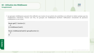 89
Copyright - Tout droit réservé - OFPPT
PARTIE
1
02 - Utilisation des Middleware
Enregistrement
• Les groupes middlewares peuvent être affectés aux routes et aux actions du contrôleur en utilisant la même syntaxe que les
middlewares individuels. Encore une fois, les groupes de middlewares facilitent l'affectation simultanée de plusieurs
middlewares à une route :
[5] https://code.visualstudio.com/
Route::get('/', function () {
//
})->middleware('web');
Route::middleware(['web'])->group(function () {
//
});
 