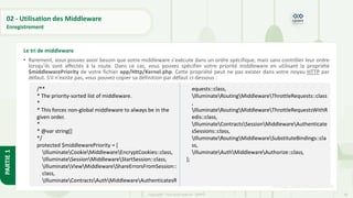 90
Copyright - Tout droit réservé - OFPPT
PARTIE
1
02 - Utilisation des Middleware
Enregistrement
• Rarement, vous pouvez avoir besoin que votre middleware s'exécute dans un ordre spécifique, mais sans contrôler leur ordre
lorsqu'ils sont affectés à la route. Dans ce cas, vous pouvez spécifier votre priorité middleware en utilisant la propriété
$middlewarePriority de votre fichier app/Http/Kernel.php. Cette propriété peut ne pas exister dans votre noyau HTTP par
défaut. S'il n'existe pas, vous pouvez copier sa définition par défaut ci-dessous :
[5] https://code.visualstudio.com/
Le tri de middleware
/**
* The priority-sorted list of middleware.
*
* This forces non-global middleware to always be in the
given order.
*
* @var string[]
*/
protected $middlewarePriority = [
IlluminateCookieMiddlewareEncryptCookies::class,
IlluminateSessionMiddlewareStartSession::class,
IlluminateViewMiddlewareShareErrorsFromSession::
class,
IlluminateContractsAuthMiddlewareAuthenticatesR
equests::class,
IlluminateRoutingMiddlewareThrottleRequests::class
,
IlluminateRoutingMiddlewareThrottleRequestsWithR
edis::class,
IlluminateContractsSessionMiddlewareAuthenticate
sSessions::class,
IlluminateRoutingMiddlewareSubstituteBindings::cla
ss,
IlluminateAuthMiddlewareAuthorize::class,
];
 