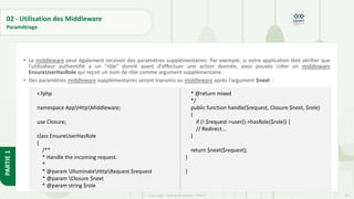 92
Copyright - Tout droit réservé - OFPPT
PARTIE
1
02 - Utilisation des Middleware
Paramétrage
• Le middleware peut également recevoir des paramètres supplémentaires. Par exemple, si votre application doit vérifier que
l'utilisateur authentifié a un "rôle" donné avant d'effectuer une action donnée, vous pouvez créer un middleware
EnsureUserHasRole qui reçoit un nom de rôle comme argument supplémentaire.
• Des paramètres middleware supplémentaires seront transmis au middleware après l'argument $next :
<?php
namespace AppHttpMiddleware;
use Closure;
class EnsureUserHasRole
{
/**
* Handle the incoming request.
*
* @param IlluminateHttpRequest $request
* @param Closure $next
* @param string $role
* @return mixed
*/
public function handle($request, Closure $next, $role)
{
if (! $request->user()->hasRole($role)) {
// Redirect...
}
return $next($request);
}
}
 