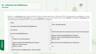 95
Copyright - Tout droit réservé - OFPPT
PARTIE
1
02 - Utilisation des Middleware
Terminate
• Parfois, un middleware peut avoir besoin de faire du travail après que la réponse HTTP a été envoyée au navigateur. Si vous
définissez une méthode terminate sur votre middleware et que votre serveur web utilise FastCGI, la méthode terminate sera
automatiquement appelée après l'envoi de la réponse au navigateur :
<?php
namespace IlluminateSessionMiddleware;
use Closure;
class TerminatingMiddleware
{
/**
* Handle an incoming request.
*
* @param IlluminateHttpRequest $request
* @param Closure $next
* @return mixed
*/
public function handle($request, Closure $next)
{
return $next($request);
}
/**
* Handle tasks after the response has been sent to the browser.
*
* @param IlluminateHttpRequest $request
* @param IlluminateHttpResponse $response
* @return void
*/
public function terminate($request, $response)
{
// ...
}
}
 