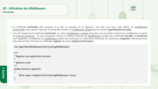 96
Copyright - Tout droit réservé - OFPPT
PARTIE
1
02 - Utilisation des Middleware
Terminate
• La méthode terminate doit recevoir à la fois la requête et la réponse. Une fois que vous avez défini un middleware
terminable, vous devez l'ajouter à la liste des routes ou middleware global dans le fichier app/Http/Kernel.php.
• Lors de l'appel de la méthode terminate sur votre middleware, Laravel résoudra une nouvelle instance du middleware à partir
du service container . Si vous souhaitez utiliser la même instance de middleware lorsque les méthodes handle et terminate
sont appelées, enregistrez le middleware auprès du conteneur à l'aide de la méthode du conteneur singleton. Généralement,
cela devrait être fait dans la méthode register de votre AppServiceProvider:
use AppHttpMiddlewareTerminatingMiddleware;
/**
* Register any application services.
*
* @return void
*/
public function register()
{
$this->app->singleton(TerminatingMiddleware::class);
}
 