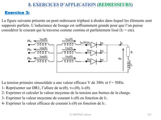 EL MENTALY Lahcen 125
Exercice 3:
La figure suivante présente un pont redresseur triphasé à diodes dans lequel les éléments sont
supposés parfaits. L’inductance de lissage est suffisamment grande pour que l’on puisse
considérer le courant qui la traverse comme continu et parfaitement lissé (IC = cte).
La tension primaire sinusoïdale a une valeur efficace V de 380v et f = 50Hz.
1- Représenter sur DR1, l’allure de uC(θ), vD1(θ), iS1(θ).
2- Exprimer et calculer la valeur moyenne de la tension aux bornes de la charge.
3- Exprimer la valeur moyenne de courant iS1(θ) en fonction de IC.
4- Exprimer la valeur efficace de courant iS1(θ) en fonction de IC.
 