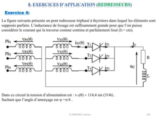 EL MENTALY Lahcen 126
Exercice 4:
La figure suivante présente un pont redresseur triphasé à thyristors dans lequel les éléments sont
supposés parfaits. L’inductance de lissage est suffisamment grande pour que l’on puisse
considérer le courant qui la traverse comme continu et parfaitement lissé (IC= cte).
Dans ce circuit la tension d’alimentation est : v1S()  114,4 sin (314t) .
Sachant que l’angle d’amorçage est ψ =/4 .
 