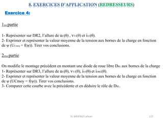 EL MENTALY Lahcen 127
Exercice 4:
1ére partie
1- Représenter sur DR2, l’allure de uC(θ) , vT1(θ) et iS1(θ).
2- Exprimer et représenter la valeur moyenne de la tension aux bornes de la charge en fonction
de ψ (UCmoy = f(ψ)). Tirer vos conclusions.
2éme partie
On modifie le montage précédent en montant une diode de roue libre DRL aux bornes de la charge
1- Représenter sur DR3, l’allure de uC(θ), vT1(θ), iS1(θ) et iDRL(θ).
2- Exprimer et représenter la valeur moyenne de la tension aux bornes de la charge en fonction
de ψ (UCmoy = f(ψ)). Tirer vos conclusions.
3- Comparer cette courbe avec la précédente et en déduire le rôle de DRL.
 