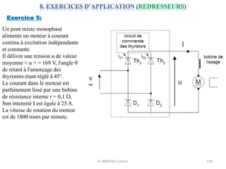EL MENTALY Lahcen 128
Exercice 5:
Un pont mixte monophasé
alimente un moteur à courant
continu à excitation indépendante
et constante.
Il délivre une tension u de valeur
moyenne < u > = 169 V, l'angle 
de retard à l'amorçage des
thyristors étant réglé à 45°.
Le courant dans le moteur est
parfaitement lissé par une bobine
de résistance interne r = 0,1 W.
Son intensité I est égale à 25 A.
La vitesse de rotation du moteur
est de 1800 tours par minute.
 