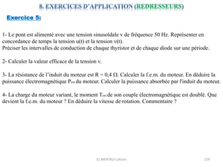EL MENTALY Lahcen 129
Exercice 5:
1- Le pont est alimenté avec une tension sinusoïdale v de fréquence 50 Hz. Représenter en
concordance de temps la tension u(t) et la tension v(t).
Préciser les intervalles de conduction de chaque thyristor et de chaque diode sur une période.
2- Calculer la valeur efficace de la tension v.
3- La résistance de l’induit du moteur est R = 0,4 W. Calculer la f.e.m. du moteur. En déduire la
puissance électromagnétique Pem du moteur. Calculer la puissance absorbée par l'induit du moteur.
4- La charge du moteur variant, le moment Tem de son couple électromagnétique est doublé. Que
devient la f.e.m. du moteur ? En déduire la vitesse de rotation. Commentaire ?
 