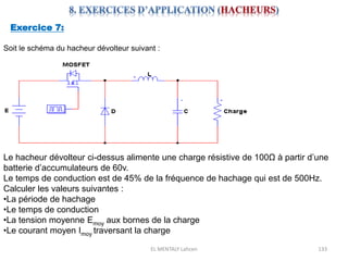 EL MENTALY Lahcen 133
Exercice 7:
Soit le schéma du hacheur dévolteur suivant :
Le hacheur dévolteur ci-dessus alimente une charge résistive de 100Ω à partir d’une
batterie d’accumulateurs de 60v.
Le temps de conduction est de 45% de la fréquence de hachage qui est de 500Hz.
Calculer les valeurs suivantes :
•La période de hachage
•Le temps de conduction
•La tension moyenne Emoy aux bornes de la charge
•Le courant moyen Imoy traversant la charge
 