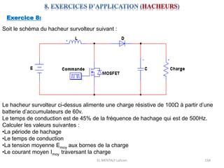 EL MENTALY Lahcen 134
Exercice 8:
Soit le schéma du hacheur survolteur suivant :
Le hacheur survolteur ci-dessus alimente une charge résistive de 100Ω à partir d’une
batterie d’accumulateurs de 60v.
Le temps de conduction est de 45% de la fréquence de hachage qui est de 500Hz.
Calculer les valeurs suivantes :
•La période de hachage
•Le temps de conduction
•La tension moyenne Emoy aux bornes de la charge
•Le courant moyen Imoy traversant la charge
 