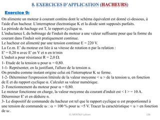 EL MENTALY Lahcen 136
Exercice 9:
On alimente un moteur à courant continu dont le schéma équivalent est donné ci-dessous, à
l'aide d'un hacheur. L'interrupteur électronique K et la diode sont supposés parfaits.
La période de hachage est T, le rapport cyclique a.
L'inductance L du bobinage de l'induit du moteur a une valeur suffisante pour que la forme du
courant dans l'induit soit pratiquement continue.
Le hacheur est alimenté par une tension continue E = 220 V.
La f.e.m. E’ du moteur est liée à sa vitesse de rotation n par la relation :
E' = 0,20 n avec E' en V et n en tr/min
L'induit a pour résistance R = 2,0 W.
1- Etude de la tension u pour a = 0,80.
1-1- Représenter, en la justifiant, l'allure de la tension u.
On prendra comme instant origine celui où l'interrupteur K se ferme.
1-2- Déterminer l'expression littérale de la valeur moyenne < u > de la tension u, en fonction
de E et du rapport cyclique a. Calculer sa valeur numérique.
2- Fonctionnement du moteur pour a = 0,80.
Le moteur fonctionne en charge, la valeur moyenne du courant d'induit est < I > = 10 A.
Déterminer E' et en déduire n.
3- Le dispositif de commande du hacheur est tel que le rapport cyclique a est proportionnel à
une tension de commande uC : a = 100 % pour uC =5 V. Tracer la caractéristique < u > en fonction
de uC.
 
