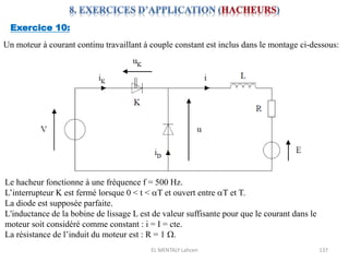 EL MENTALY Lahcen 137
Exercice 10:
Un moteur à courant continu travaillant à couple constant est inclus dans le montage ci-dessous:
Le hacheur fonctionne à une fréquence f = 500 Hz.
L’interrupteur K est fermé lorsque 0 < t < aT et ouvert entre aT et T.
La diode est supposée parfaite.
L'inductance de la bobine de lissage L est de valeur suffisante pour que le courant dans le
moteur soit considéré comme constant : i = I = cte.
La résistance de l’induit du moteur est : R = 1 W.
 
