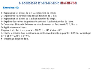 EL MENTALY Lahcen 138
Exercice 10:
1- Représenter les allures de u et uK en fonction du temps.
2- Exprimer la valeur moyenne de u en fonction de V et a.
3- Représenter les allures de iK et iD en fonction du temps.
4- Exprimer les valeurs moyennes des courants iK et iD en fonction de I et a.
5- Déterminer l'intensité I du courant dans le moteur en fonction de V, E, R et a.
6- Application numérique :
Calculer < u >, I et < iD > pour V = 220 V, E = 145 V et a = 0,7.
7- Établir la relation liant la vitesse n du moteur (en tr/min) à a pour E = 0,153 n, sachant que
R = 1 W, V = 220 V et I = 9 A.
8- Tracer n en fonction de a.
 
