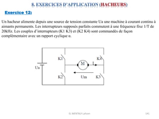 EL MENTALY Lahcen 141
Exercice 12:
Un hacheur alimente depuis une source de tension constante Ua une machine à courant continu à
aimants permanents. Les interrupteurs supposés parfaits commutent à une fréquence fixe 1/T de
20kHz. Les couples d’interrupteurs (K1 K3) et (K2 K4) sont commandés de façon
complémentaire avec un rapport cyclique α.
 